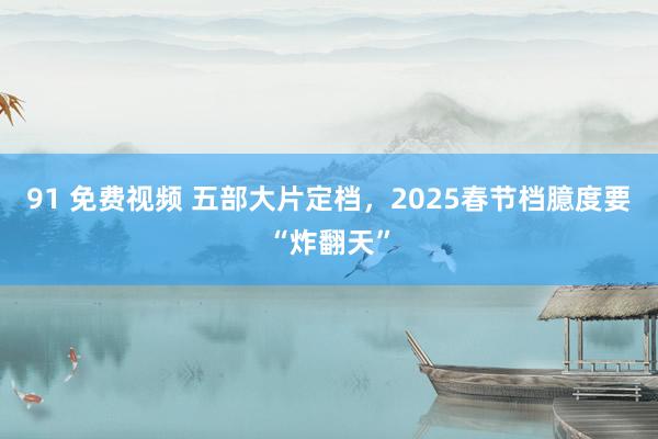 91 免费视频 五部大片定档，2025春节档臆度要“炸翻天”