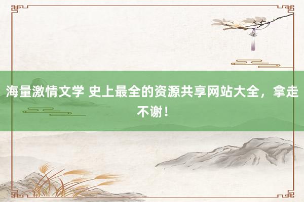 海量激情文学 史上最全的资源共享网站大全，拿走不谢！