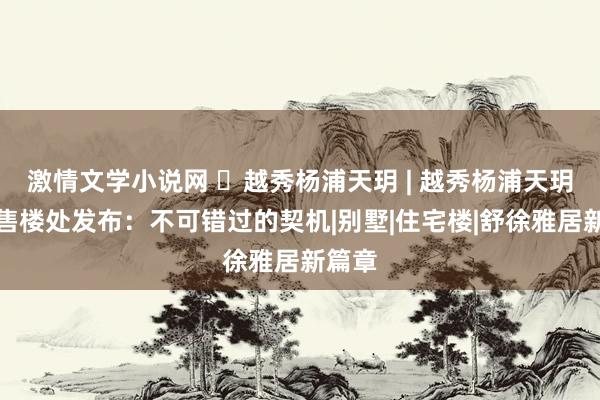 激情文学小说网 ◈越秀杨浦天玥 | 越秀杨浦天玥官方售楼处发布：不可错过的契机|别墅|住宅楼|舒徐雅居新篇章