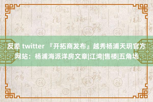 反差 twitter 『开拓商发布』越秀杨浦天玥官方网站：杨浦海派洋房文章|江湾|售楼|五角场