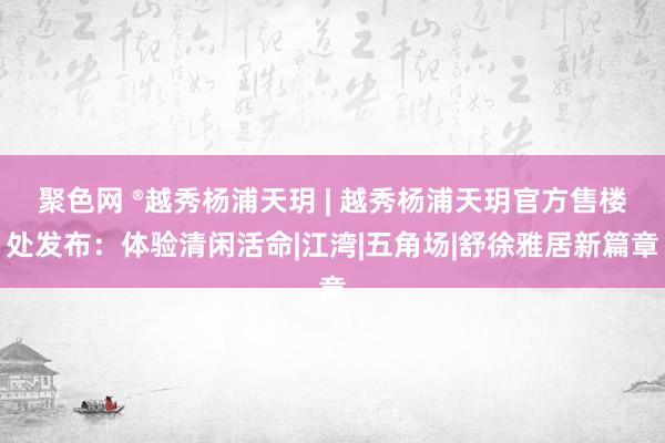 聚色网 ®越秀杨浦天玥 | 越秀杨浦天玥官方售楼处发布：体验清闲活命|江湾|五角场|舒徐雅居新篇章