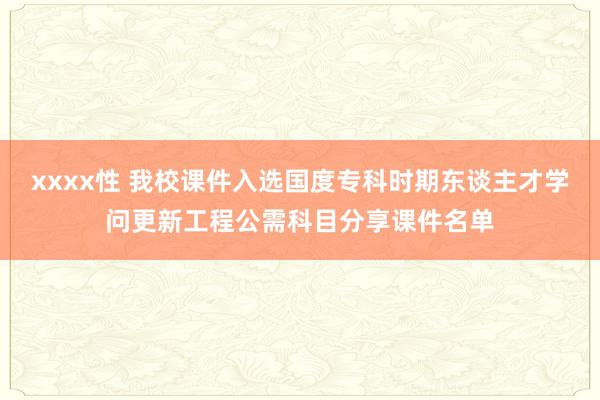 xxxx性 我校课件入选国度专科时期东谈主才学问更新工程公需科目分享课件名单