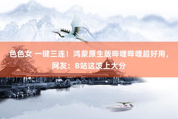 色色女 一键三连！鸿蒙原生版哔哩哔哩超好用，网友：B站这波上大分