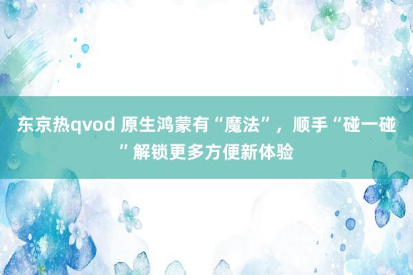 东京热qvod 原生鸿蒙有“魔法”，顺手“碰一碰”解锁更多方便新体验