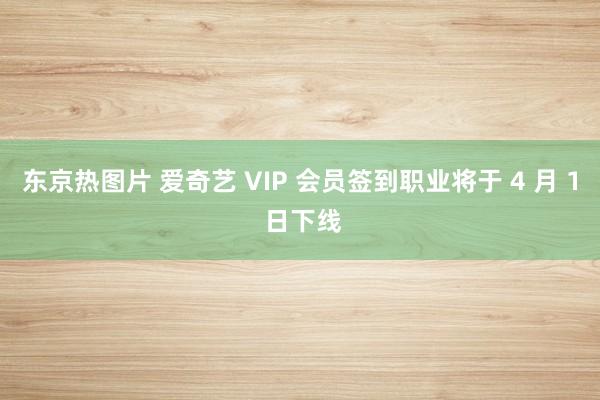 东京热图片 爱奇艺 VIP 会员签到职业将于 4 月 1 日下线