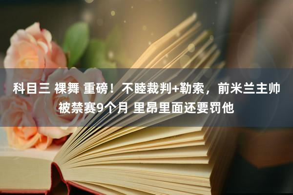 科目三 裸舞 重磅！不睦裁判+勒索，前米兰主帅被禁赛9个月 里昂里面还要罚他