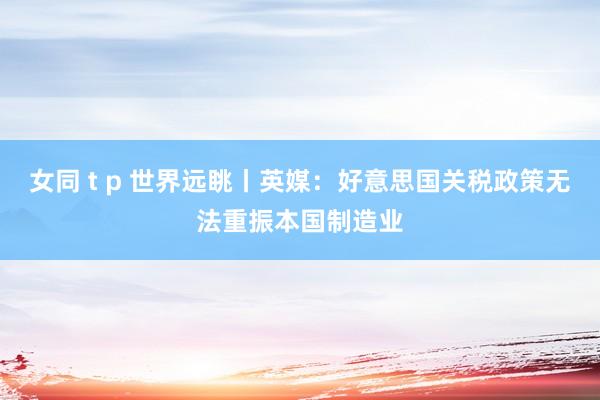 女同 t p 世界远眺丨英媒：好意思国关税政策无法重振本国制造业