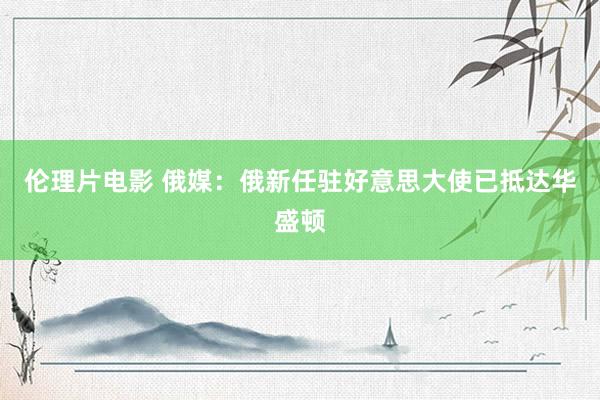 伦理片电影 俄媒：俄新任驻好意思大使已抵达华盛顿