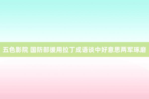 五色影院 国防部援用拉丁成语谈中好意思两军琢磨