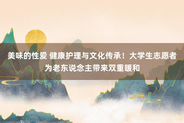 美味的性爱 健康护理与文化传承！大学生志愿者为老东说念主带来双重暖和