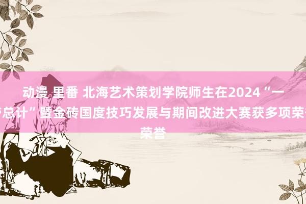 动漫 里番 北海艺术策划学院师生在2024“一带总计”暨金砖国度技巧发展与期间改进大赛获多项荣誉