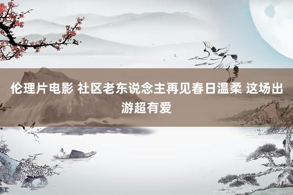 伦理片电影 社区老东说念主再见春日温柔 这场出游超有爱