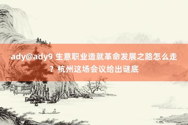 ady@ady9 生意职业造就革命发展之路怎么走？杭州这场会议给出谜底