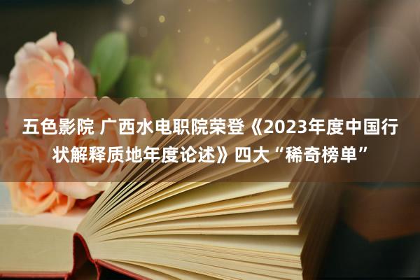 五色影院 广西水电职院荣登《2023年度中国行状解释质地年度论述》四大“稀奇榜单”