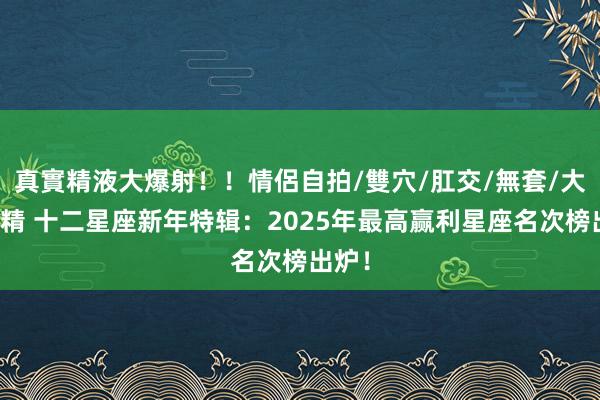 真實精液大爆射！！情侶自拍/雙穴/肛交/無套/大量噴精 十二星座新年特辑：2025年最高赢利星座名次榜出炉！