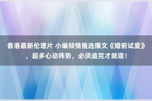 香港最新伦理片 小编倾情推选爆文《婚前试爱》，超多心动阵势，必须追完才就寝！