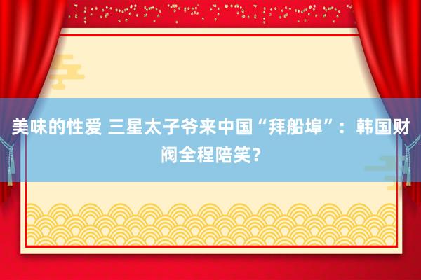 美味的性爱 三星太子爷来中国“拜船埠”：韩国财阀全程陪笑？