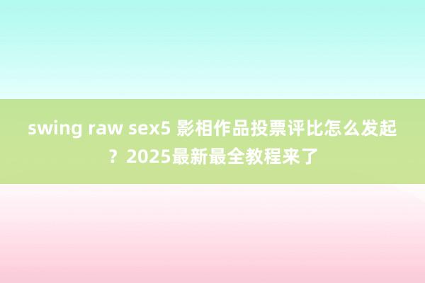 swing raw sex5 影相作品投票评比怎么发起？2025最新最全教程来了