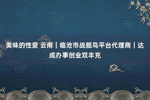美味的性爱 云南｜临沧市战舰鸟平台代理商｜达成办事创业双丰充