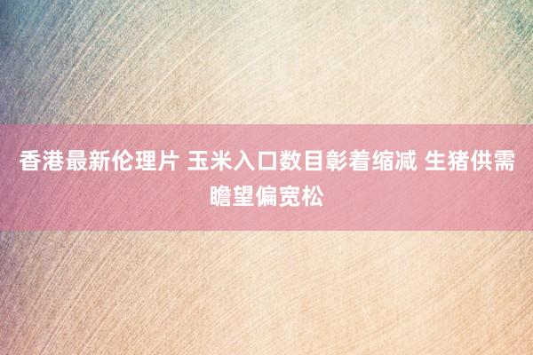 香港最新伦理片 玉米入口数目彰着缩减 生猪供需瞻望偏宽松