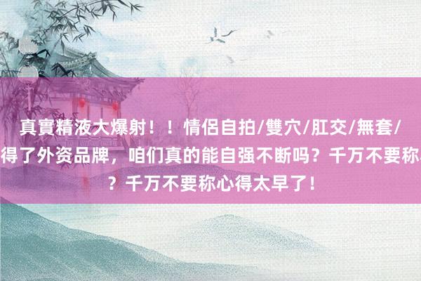 真實精液大爆射！！情侶自拍/雙穴/肛交/無套/大量噴精 莫得了外资品牌，咱们真的能自强不断吗？千万不要称心得太早了！