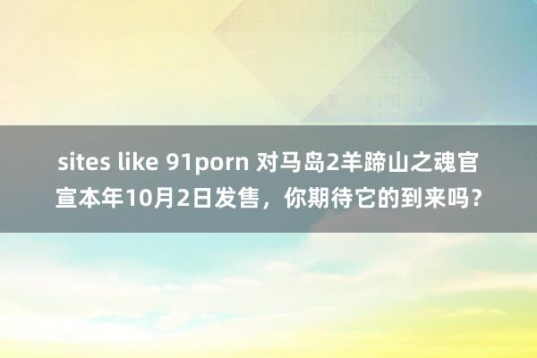 sites like 91porn 对马岛2羊蹄山之魂官宣本年10月2日发售，你期待它的到来吗？