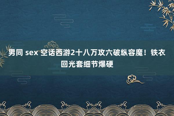 男同 sex 空话西游2十八万攻六破纵容魔！铁衣回光套细节爆硬
