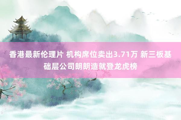 香港最新伦理片 机构席位卖出3.71万 新三板基础层公司朗朗造就登龙虎榜