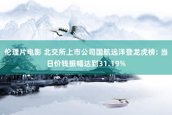 伦理片电影 北交所上市公司国航远洋登龙虎榜: 当日价钱振幅达到31.19%