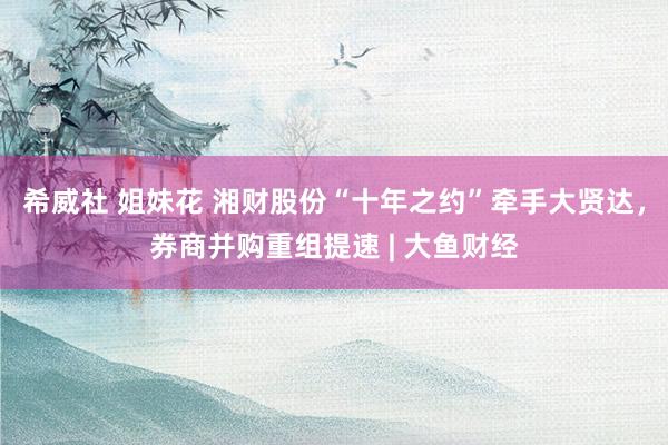 希威社 姐妹花 湘财股份“十年之约”牵手大贤达，券商并购重组提速 | 大鱼财经