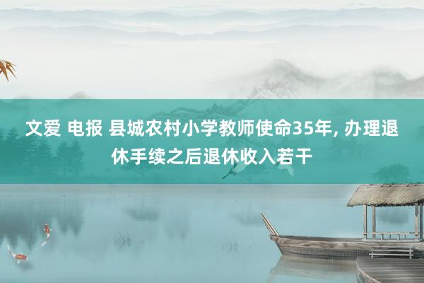 文爱 电报 县城农村小学教师使命35年， 办理退休手续之后退休收入若干