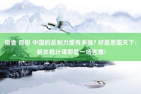 宿舍 自慰 中国的反制力度有多强? 好意思国天下: 新关税计谋即是一场苦难!