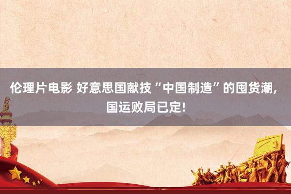 伦理片电影 好意思国献技“中国制造”的囤货潮， 国运败局已定!