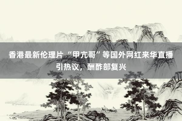 香港最新伦理片 “甲亢哥”等国外网红来华直播引热议，酬酢部复兴