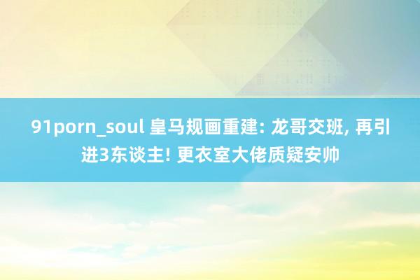 91porn_soul 皇马规画重建: 龙哥交班， 再引进3东谈主! 更衣室大佬质疑安帅