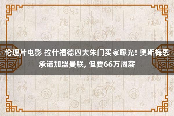 伦理片电影 拉什福德四大朱门买家曝光! 奥斯梅恩承诺加盟曼联， 但要66万周薪