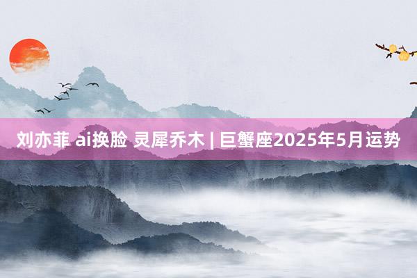 刘亦菲 ai换脸 灵犀乔木 | 巨蟹座2025年5月运势