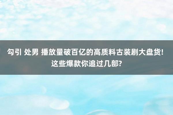 勾引 处男 播放量破百亿的高质料古装剧大盘货! 这些爆款你追过几部?