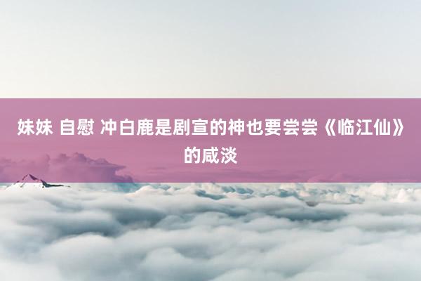 妹妹 自慰 冲白鹿是剧宣的神也要尝尝《临江仙》的咸淡