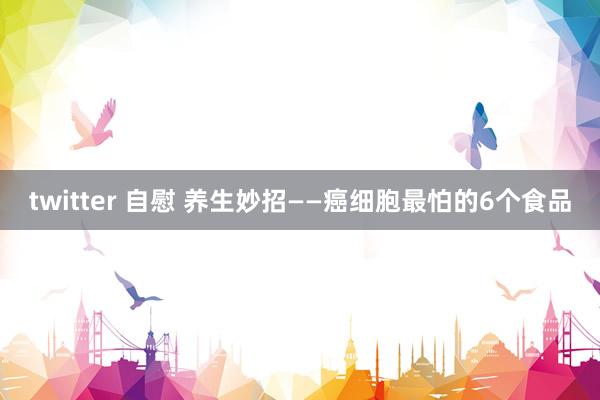 twitter 自慰 养生妙招——癌细胞最怕的6个食品