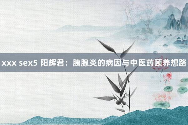 xxx sex5 阳辉君：胰腺炎的病因与中医药颐养想路