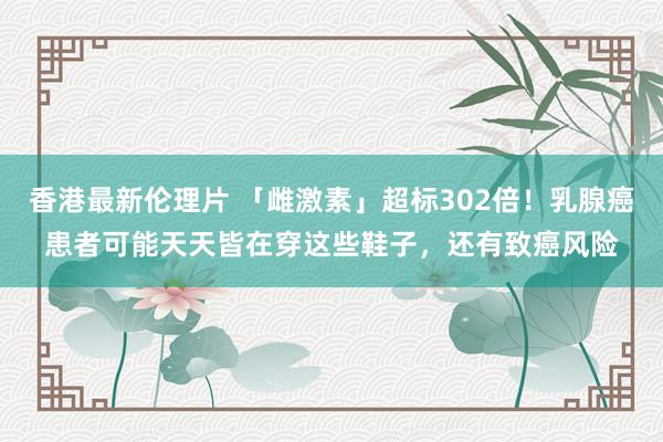 香港最新伦理片 「雌激素」超标302倍！乳腺癌患者可能天天皆在穿这些鞋子，还有致癌风险
