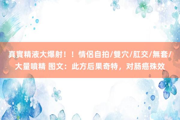 真實精液大爆射！！情侶自拍/雙穴/肛交/無套/大量噴精 图文：此方后果奇特，对肠癌殊效