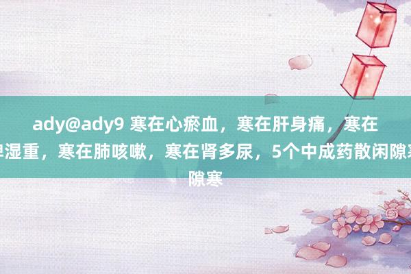 ady@ady9 寒在心瘀血，寒在肝身痛，寒在脾湿重，寒在肺咳嗽，寒在肾多尿，5个中成药散闲隙寒