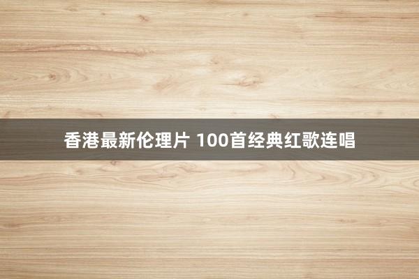 香港最新伦理片 100首经典红歌连唱
