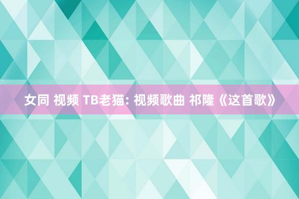 女同 视频 TB老猫: 视频歌曲 祁隆《这首歌》