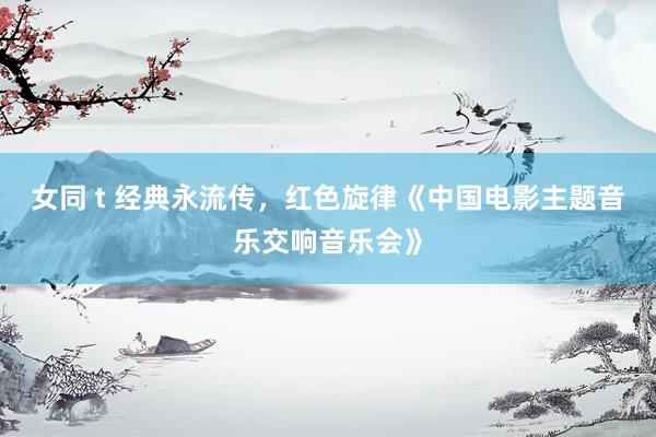 女同 t 经典永流传，红色旋律《中国电影主题音乐交响音乐会》