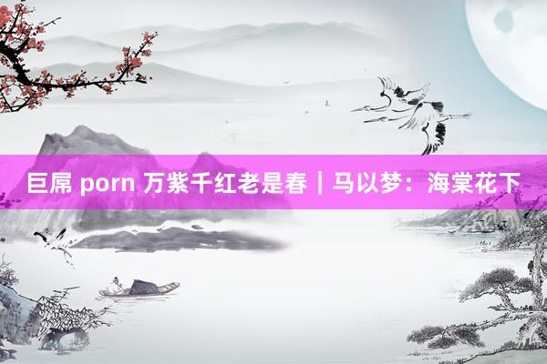 巨屌 porn 万紫千红老是春｜马以梦：海棠花下