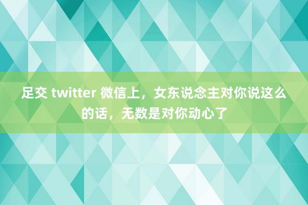 足交 twitter 微信上，女东说念主对你说这么的话，无数是对你动心了