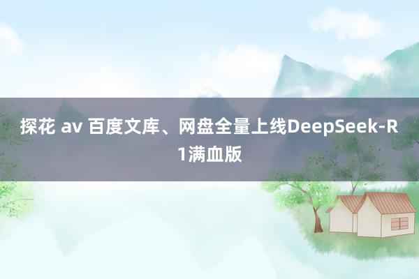 探花 av 百度文库、网盘全量上线DeepSeek-R1满血版